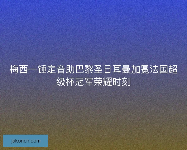 梅西一锤定音助巴黎圣日耳曼加冕法国超级杯冠军荣耀时刻