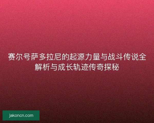 赛尔号萨多拉尼的起源力量与战斗传说全解析与成长轨迹传奇探秘