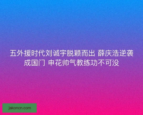 五外援时代刘诚宇脱颖而出 薛庆浩逆袭成国门 申花帅气教练功不可没